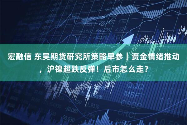 宏融信 东吴期货研究所策略早参｜资金情绪推动，沪镍超跌反弹！后市怎么走？