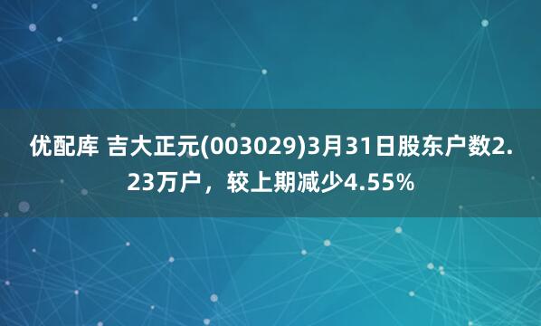 优配库 吉大正元(003029)3月31日股东户数2.23万户，较上期减少4.55%
