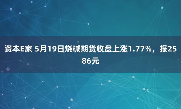 资本E家 5月19日烧碱期货收盘上涨1.77%，报2586元