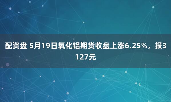 配资盘 5月19日氧化铝期货收盘上涨6.25%，报3127元