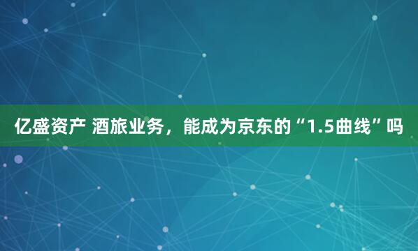 亿盛资产 酒旅业务，能成为京东的“1.5曲线”吗