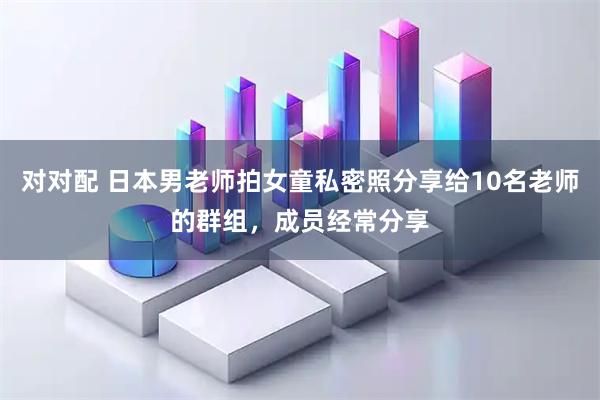 对对配 日本男老师拍女童私密照分享给10名老师的群组，成员经常分享