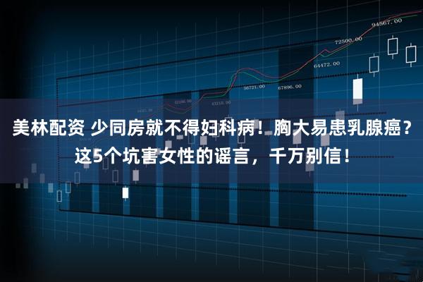 美林配资 少同房就不得妇科病！胸大易患乳腺癌？这5个坑害女性的谣言，千万别信！