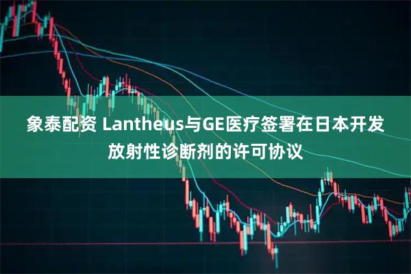 象泰配资 Lantheus与GE医疗签署在日本开发放射性诊断剂的许可协议