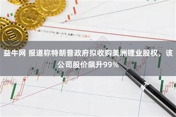 益牛网 报道称特朗普政府拟收购美洲锂业股权，该公司股价飙升99%