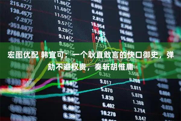 宏图优配 韩宜可：一个耿直敢言的快口御史，弹劾不避权贵，奏斩胡惟庸