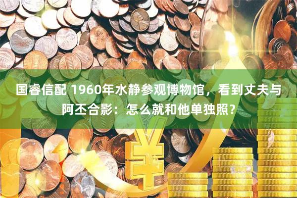 国睿信配 1960年水静参观博物馆，看到丈夫与阿丕合影：怎么就和他单独照？