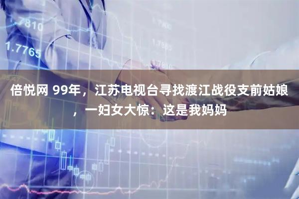 倍悦网 99年，江苏电视台寻找渡江战役支前姑娘，一妇女大惊：这是我妈妈