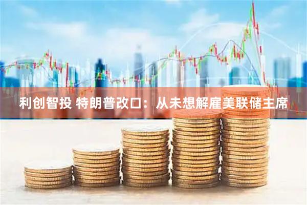 利创智投 特朗普改口：从未想解雇美联储主席