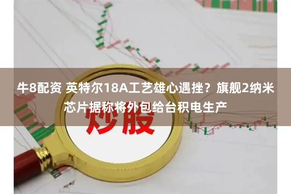 牛8配资 英特尔18A工艺雄心遇挫？旗舰2纳米芯片据称将外包给台积电生产