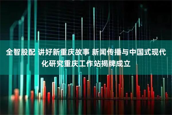 全智股配 讲好新重庆故事 新闻传播与中国式现代化研究重庆工作站揭牌成立
