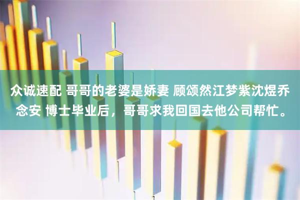 众诚速配 哥哥的老婆是娇妻 顾颂然江梦紫沈煜乔念安 博士毕业后，哥哥求我回国去他公司帮忙。