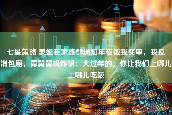 七星策略 表姐在家族群通知年夜饭我买单,我反手取消包厢,舅舅舅妈炸锅:大过年的,你让我们上哪儿吃饭