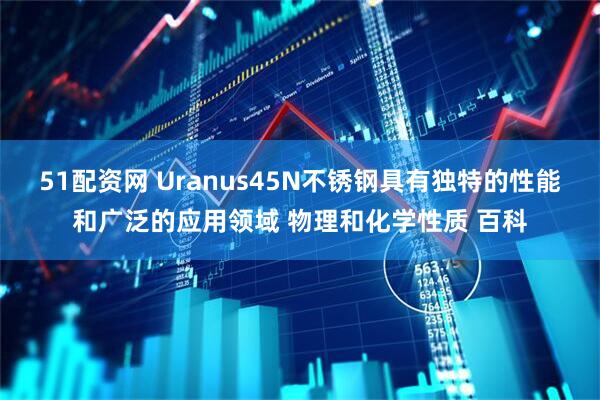 51配资网 Uranus45N不锈钢具有独特的性能和广泛的应用领域 物理和化学性质 百科