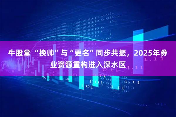 牛股堂 “换帅”与“更名”同步共振，2025年券业资源重构进入深水区