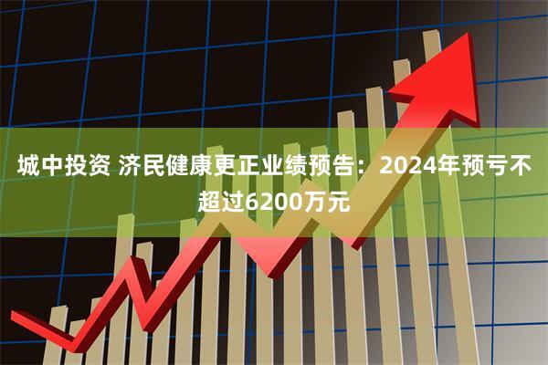 城中投资 济民健康更正业绩预告:2024年预亏不超过6200万元
