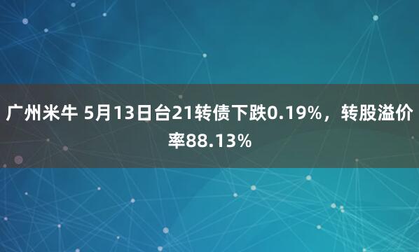 广州米牛 5月13日台21转债下跌0.19%，转股溢价率88.13%