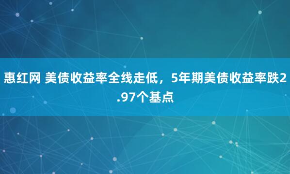 惠红网 美债收益率全线走低，5年期美债收益率跌2.97个基点