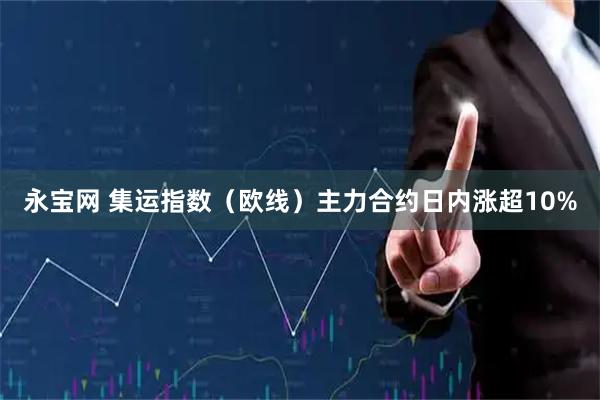 永宝网 集运指数（欧线）主力合约日内涨超10%