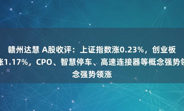 赣州达慧 A股收评：上证指数涨0.23%，创业板指涨1.17%，CPO、智慧停车、高速连接器等概念强势领涨