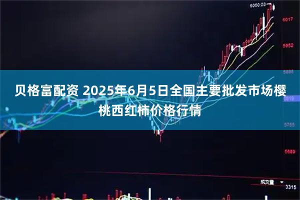 贝格富配资 2025年6月5日全国主要批发市场樱桃西红柿价格行情