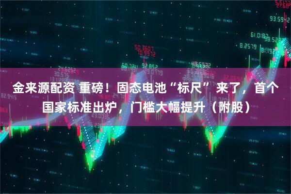 金来源配资 重磅！固态电池“标尺” 来了，首个国家标准出炉，门槛大幅提升（附股）