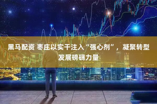 黑马配资 枣庄以实干注入“强心剂”，凝聚转型发展磅礴力量