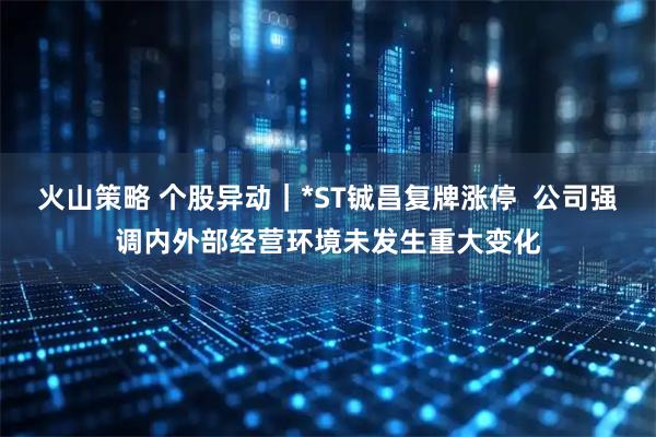 火山策略 个股异动｜*ST铖昌复牌涨停  公司强调内外部经营环境未发生重大变化