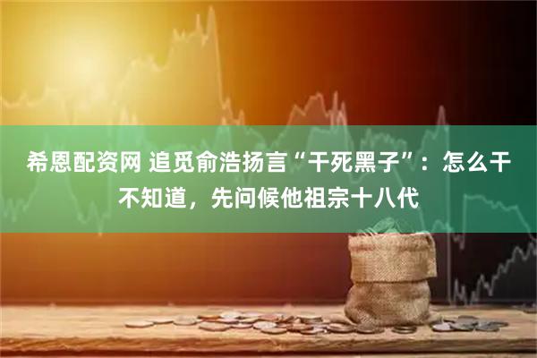 希恩配资网 追觅俞浩扬言“干死黑子”：怎么干不知道，先问候他祖宗十八代