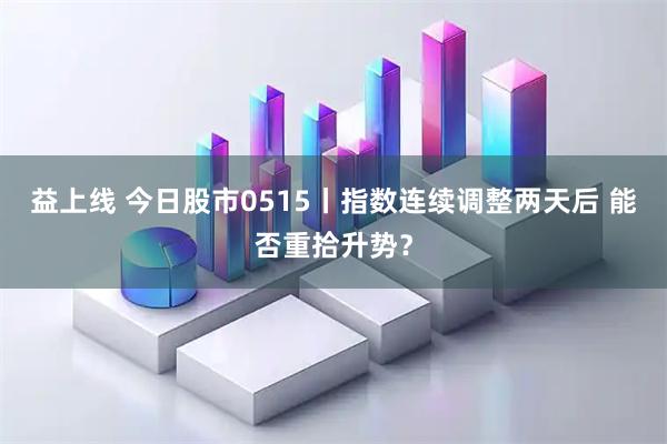 益上线 今日股市0515丨指数连续调整两天后 能否重拾升势？
