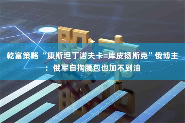 乾富策略 “康斯坦丁诺夫卡=库皮扬斯克”俄博主:俄军自掏腰包也加不到油